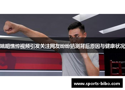 姚明憔悴视频引发关注网友纷纷猜测背后原因与健康状况