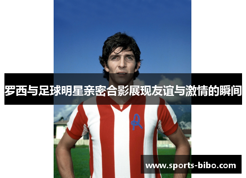 罗西与足球明星亲密合影展现友谊与激情的瞬间